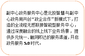 圓角矩形:副中心政務(wù)服務(wù)中心是北投智慧與副中心政務(wù)局共創(chuàng)“政企合作”新模式下，打造的全流程無感聯(lián)接智能型服務(wù)中心，通過深度融合的線上線下業(yè)務(wù)場(chǎng)景，提供多元統(tǒng)一、觸網(wǎng)即達(dá)的服務(wù)渠道，開啟政務(wù)服務(wù)5.0時(shí)代。